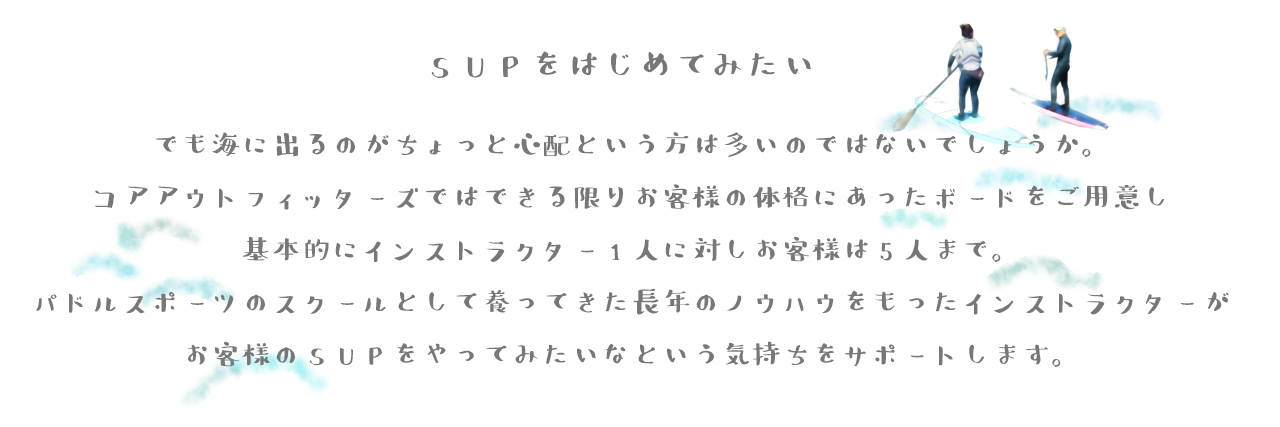 SUPを始めてみたい。でも海に出るのがちょっと心配という方は多いのではないでしょうか。 コアアウトフィッターズではできる限りお客様の体格にあったボードをご用意し 基本的にインストラクター1人に対しお客様は5人まで。 パドルスポーツのスクールとして養ってきた長年のノウハウをもったインストラクターが お客様のSUPをやってみたいなという気持ちをサポートします。