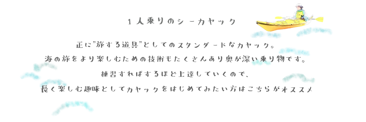 1人乗りシーカヤックは正に”旅する道具”としてのスタンダードなカヤック。 海の旅をより楽しむための技術もたくさんあり奥が深い乗り物です。 練習すればするほど上達していくので、 長く楽しむ趣味としてカヤックをはじめてみたい方はこちらがオススメ